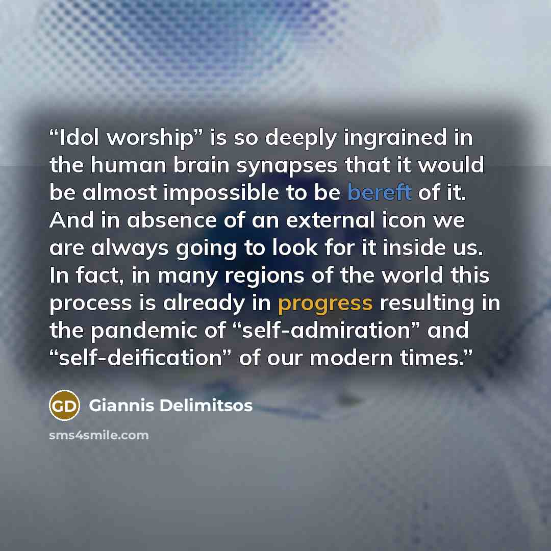 “Idol worship” is so deeply ingrained in the human brain synapses that it would be almost impossible to be bereft of it. And in absence of an external icon we are always going to look for it inside us. In fact, in many regions of the world this process is already in progress resulting in the…” quote by Giannis Delimitsos
