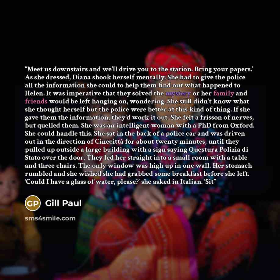 “Meet us downstairs and we’ll drive you to the station. Bring your papers.’ As she dressed, Diana shook herself mentally. She had to give the police all the information she could to help them find out what happened to Helen. It was imperative that they solved the mystery or her family and friends…” quote by Gill Paul