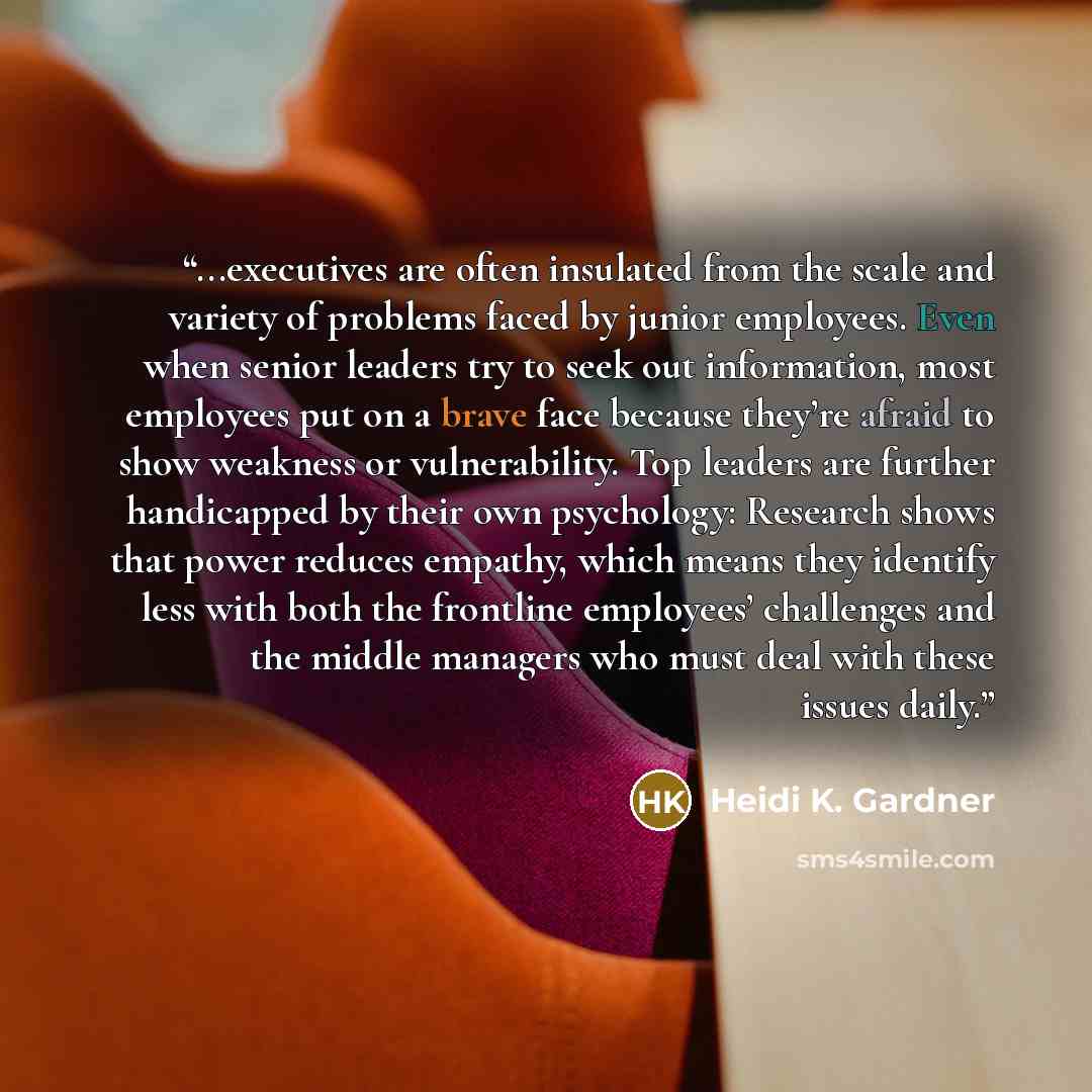 “...executives are often insulated from the scale and variety of problems faced by junior employees. Even when senior leaders try to seek out information, most employees put on a brave face because they’re afraid to show weakness or vulnerability. Top leaders are further handicapped by their own…” quote by Heidi K. Gardner