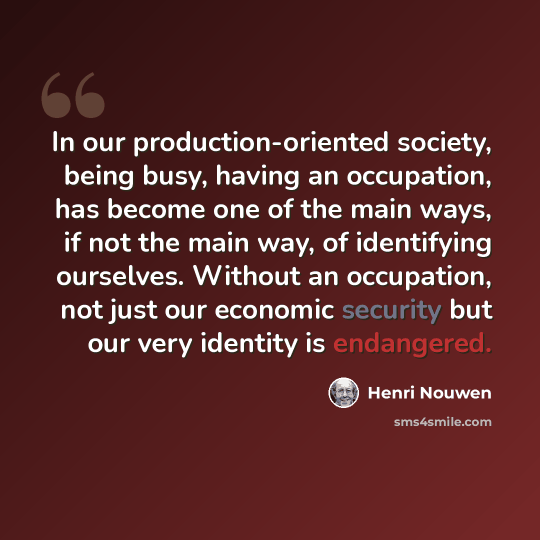 “In our production-oriented society, being busy, having an occupation, has become one of the main ways, if not the main way, of identifying ourselves. Without an occupation, not just our economic security but our very identity is endangered.” quote by Henri Nouwen