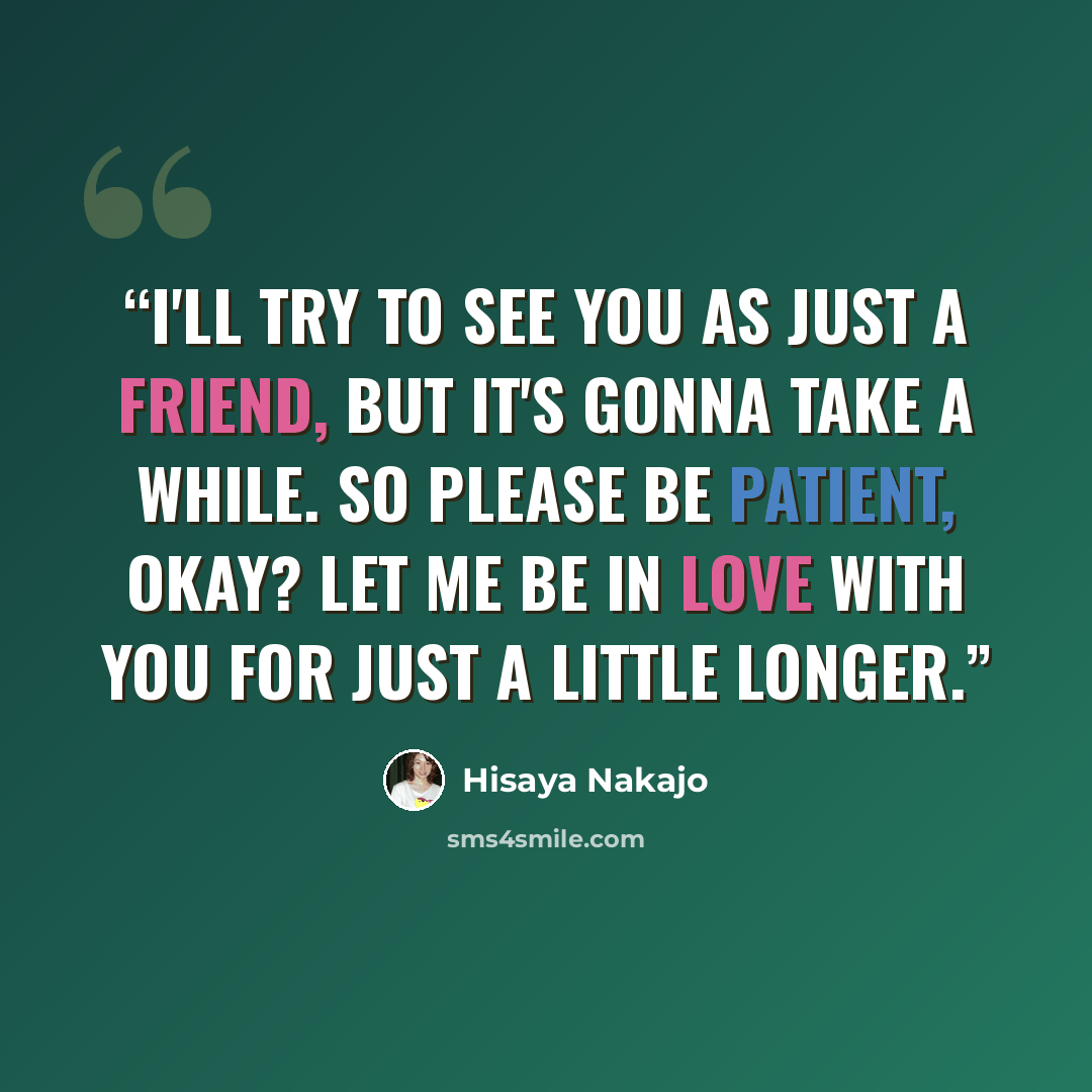 “I'll try to see you as just a friend, but it's gonna take a while. So please be patient, okay? Let me be in love with you for just a little longer.” quote by Hisaya Nakajo