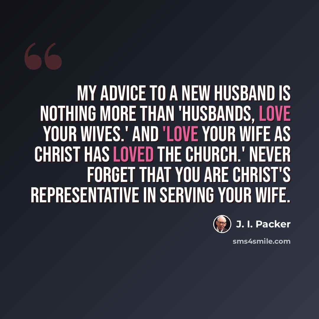 “My advice to a new husband is nothing more than 'husbands, love your wives.' And 'love your wife as Christ has loved the church.' Never forget that you are Christ's representative in serving your wife.” quote by J. I. Packer