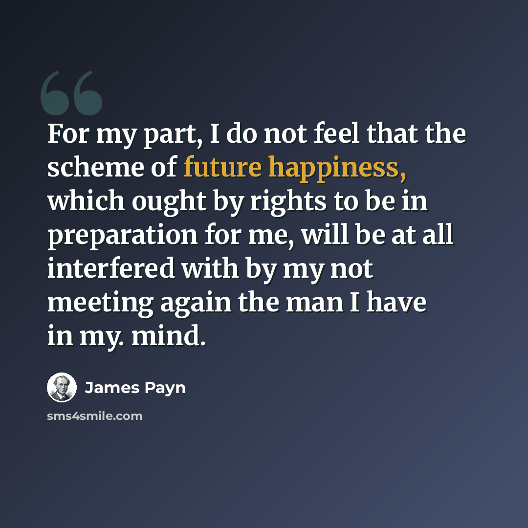 “For my part, I do not feel that the scheme of future happiness, which ought by rights to be in preparation for me, will be at all interfered with by my not meeting again the man I have in my. mind.” quote by James Payn