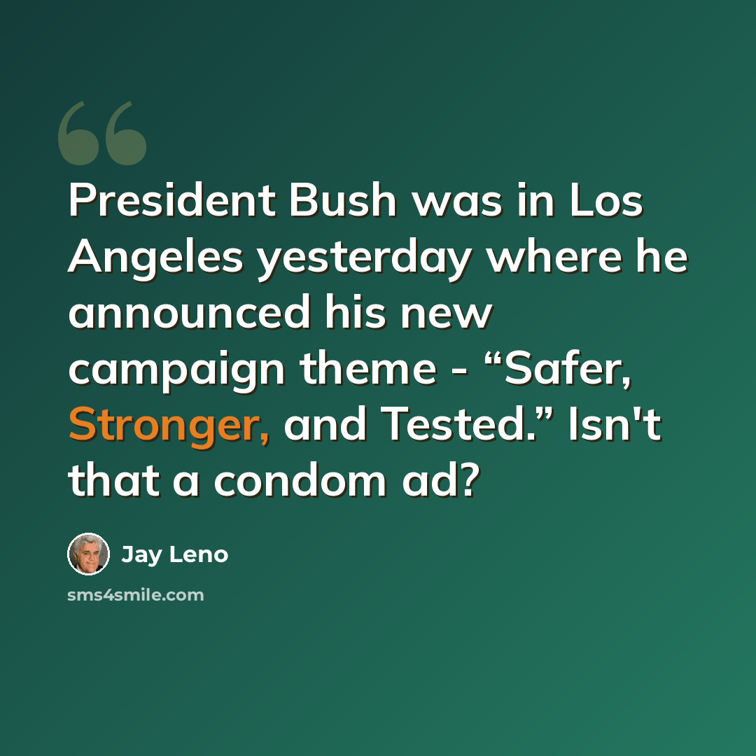 “President Bush was in Los Angeles yesterday where he announced his new campaign theme - “Safer, Stronger, and Tested.” Isn't that a condom ad?” quote by Jay Leno