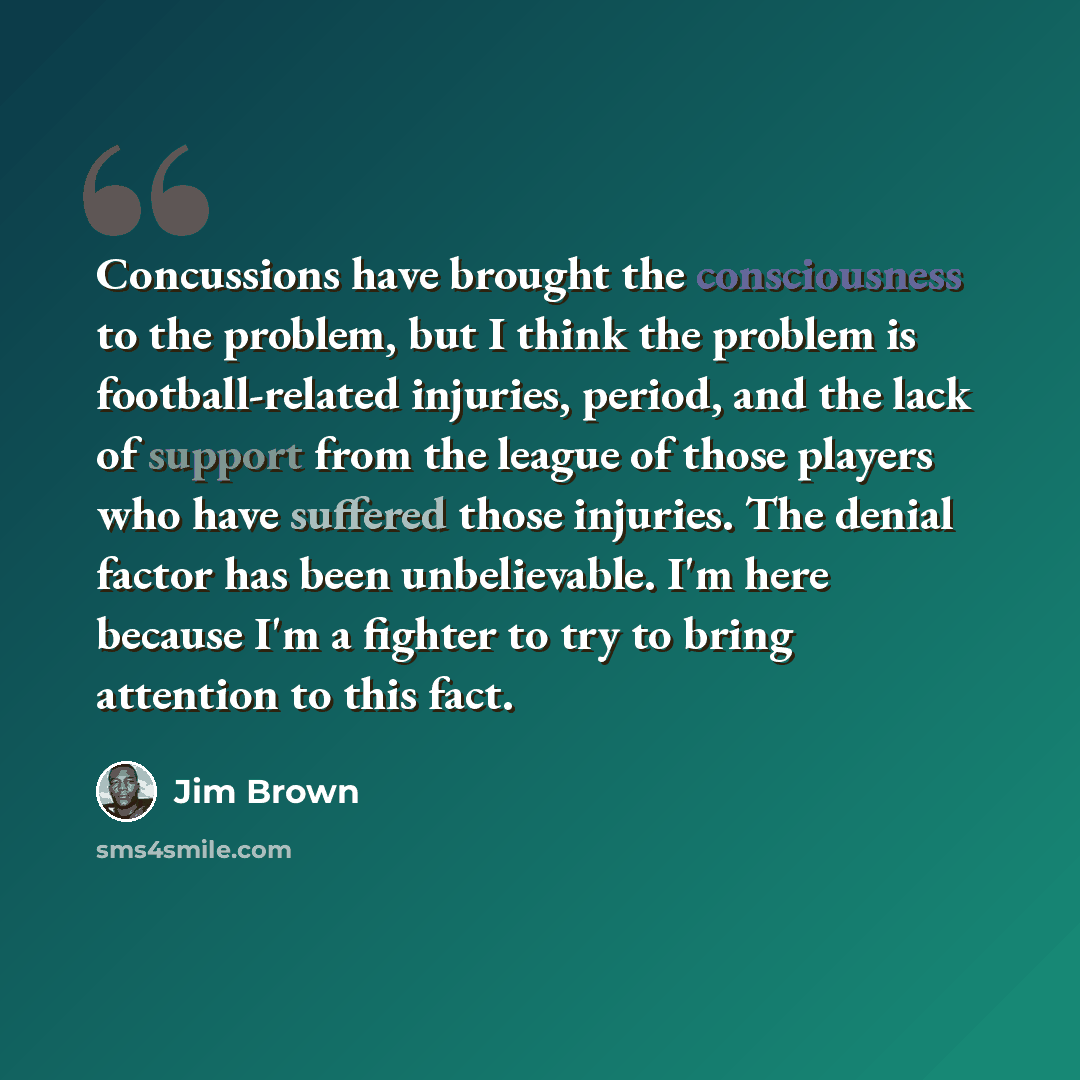 “Concussions have brought the consciousness to the problem, but I think the problem is football-related injuries, period, and the lack of support from the league of those players who have suffered those injuries. The denial factor has been unbelievable. I'm here because I'm a fighter to try to…” quote by Jim Brown