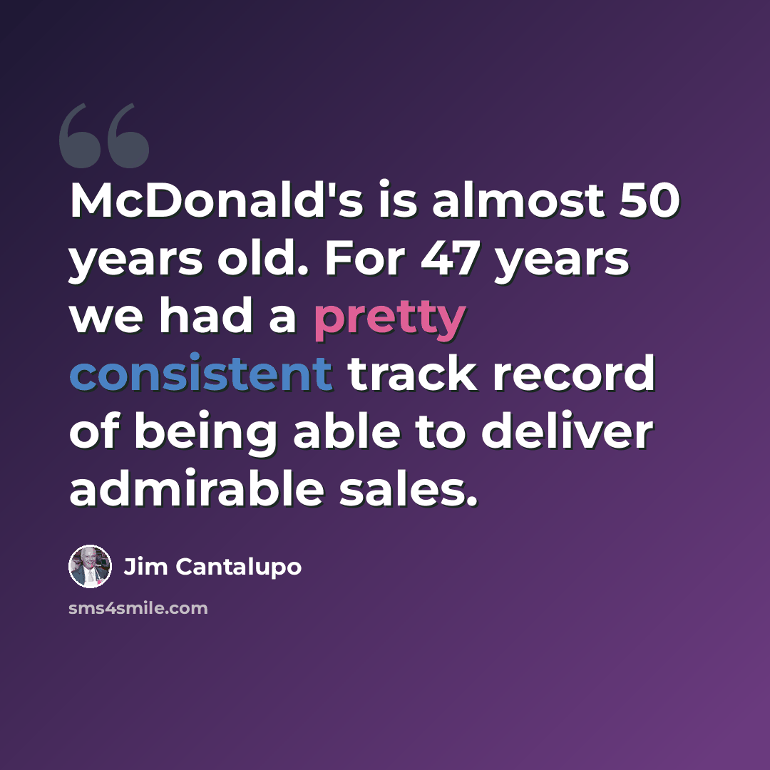 “McDonald's is almost 50 years old. For 47 years we had a pretty consistent track record of being able to deliver admirable sales.” quote by Jim Cantalupo
