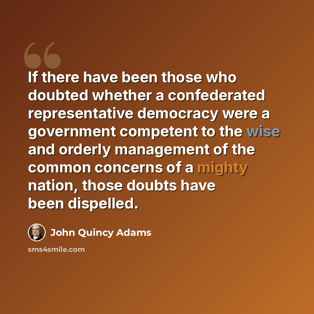 “If there have been those who doubted whether a confederated representative democracy were a government competent to the wise and orderly management of the common concerns of a mighty nation, those doubts have been dispelled.” quote by John Quincy Adams