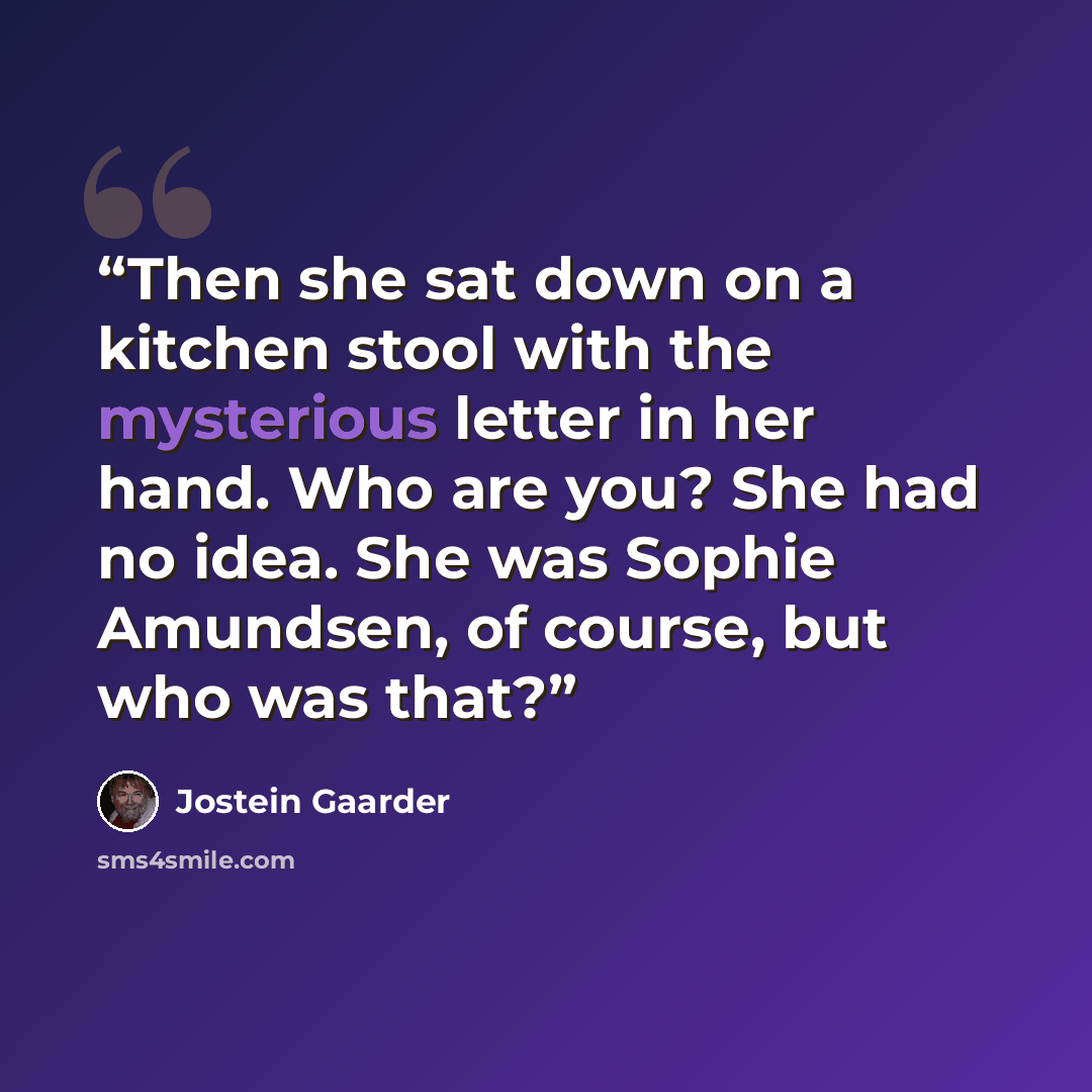 “Then she sat down on a kitchen stool with the mysterious letter in her hand. Who are you? She had no idea. She was Sophie Amundsen, of course, but who was that?” quote by Jostein Gaarder