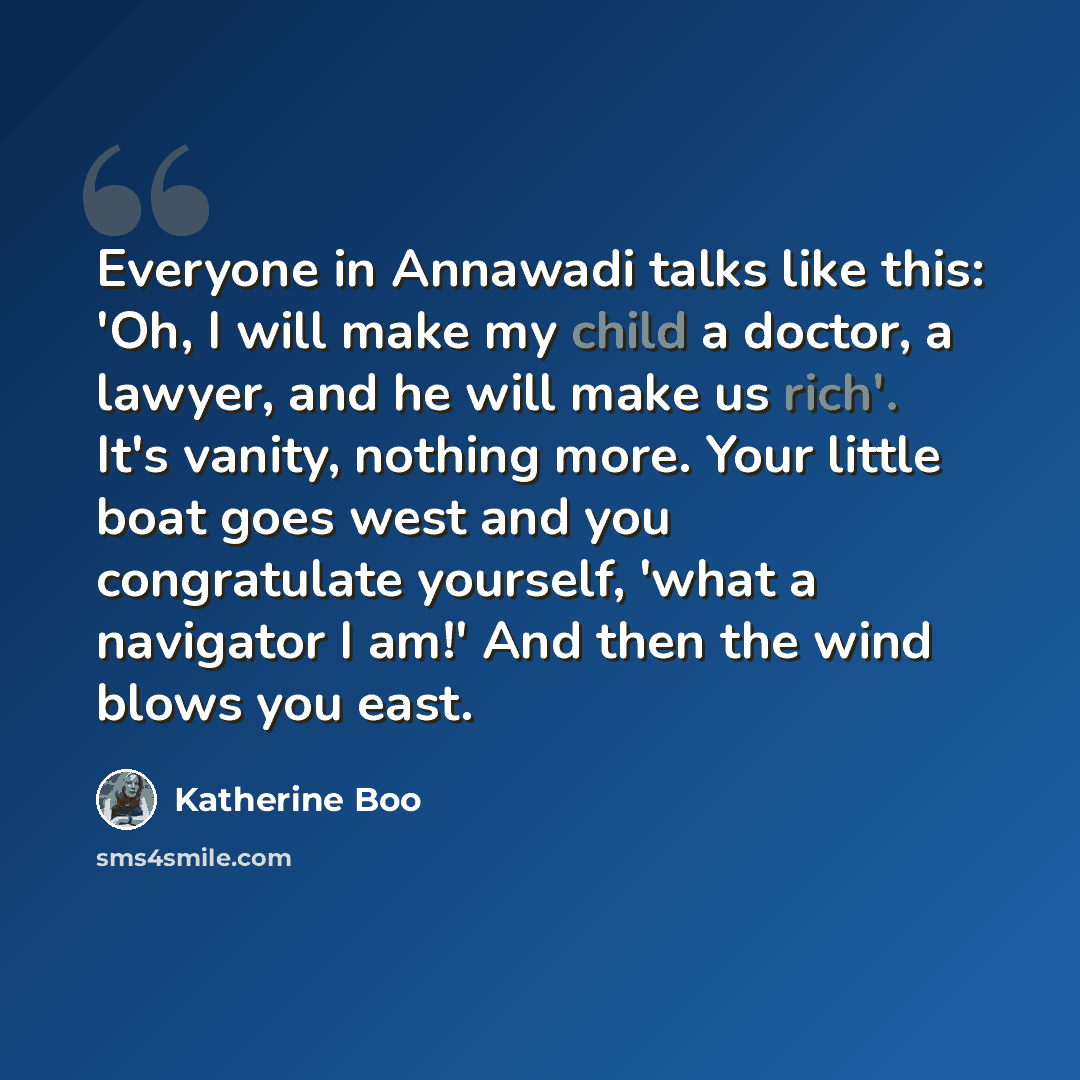 “Everyone in Annawadi talks like this: 'Oh, I will make my child a doctor, a lawyer, and he will make us rich'. It's vanity, nothing more. Your little boat goes west and you congratulate yourself, 'what a navigator I am!' And then the wind blows you east.” quote by Katherine Boo