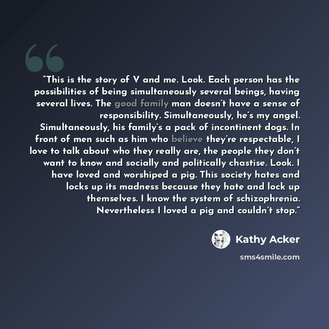 “This is the story of V and me. Look. Each person has the possibilities of being simultaneously several beings, having several lives. The good family man doesn’t have a sense of responsibility. Simultaneously, he’s my angel. Simultaneously, his family’s a pack of incontinent dogs. In front of men…” quote by Kathy Acker
