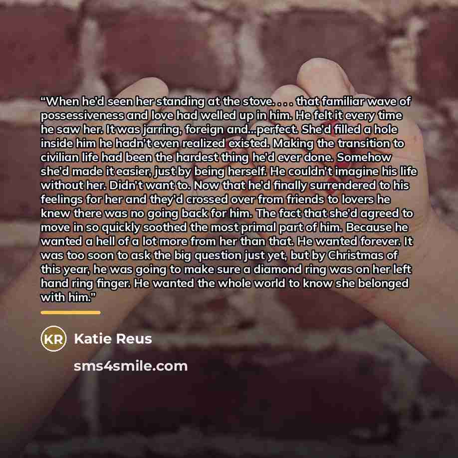 “When he’d seen her standing at the stove. . . . that familiar wave of possessiveness and love had welled up in him. He felt it every time he saw her. It was jarring, foreign and…perfect. She’d filled a hole inside him he hadn’t even realized existed. Making the transition to civilian life had been…” quote by Katie Reus