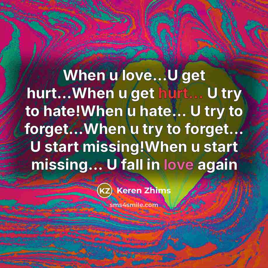 “When u love…U get hurt...When u get hurt... U try to hate!When u hate... U try to forget...When u try to forget... U start missing!When u start missing... U fall in love again” quote by Keren Zhims