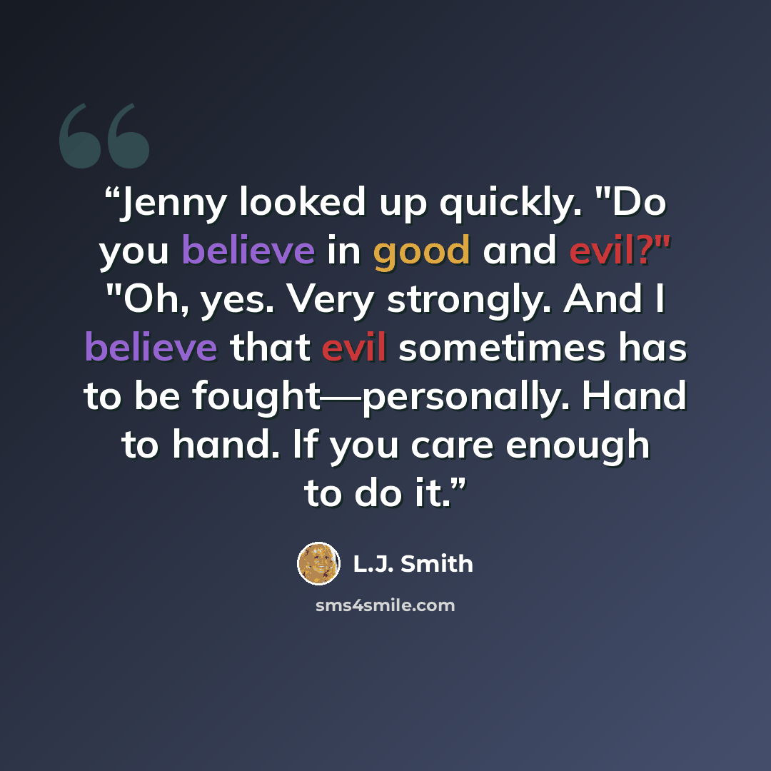 “Jenny looked up quickly. "Do you believe in good and evil?" "Oh, yes. Very strongly. And I believe that evil sometimes has to be fought—personally. Hand to hand. If you care enough to do it.” quote by L.J. Smith