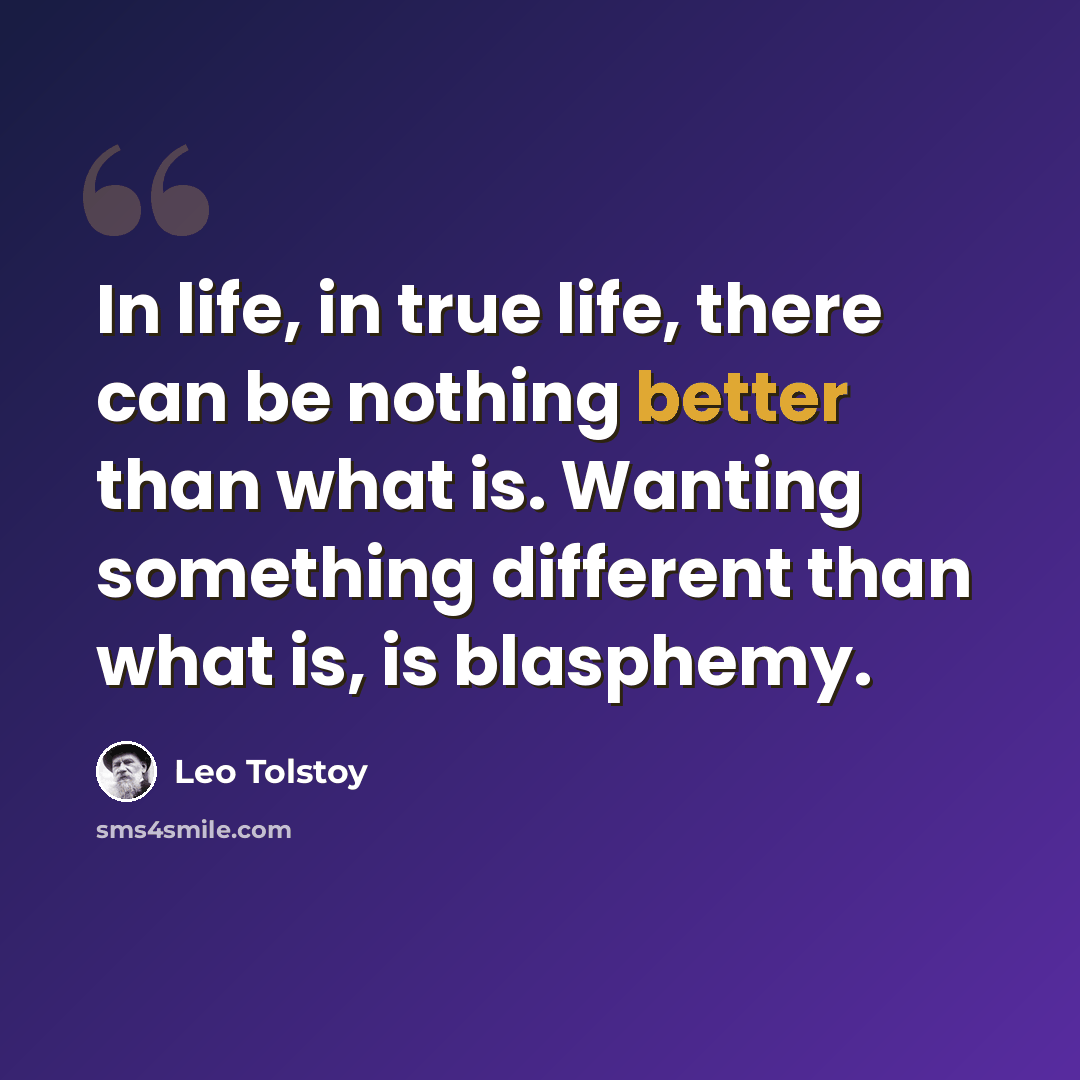 “In life, in true life, there can be nothing better than what is. Wanting something different than what is, is blasphemy.” quote by Leo Tolstoy