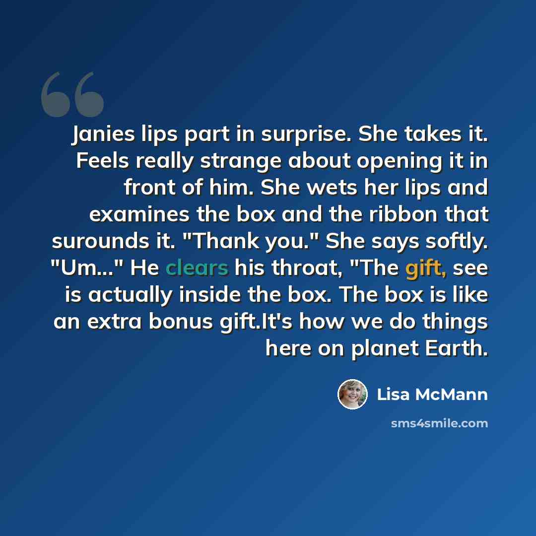 “Janies lips part in surprise. She takes it. Feels really strange about opening it in front of him. She wets her lips and examines the box and the ribbon that surounds it. "Thank you." She says softly. "Um..." He clears his throat, "The gift, see is actually inside the box. The box is like an extra…” quote by Lisa McMann