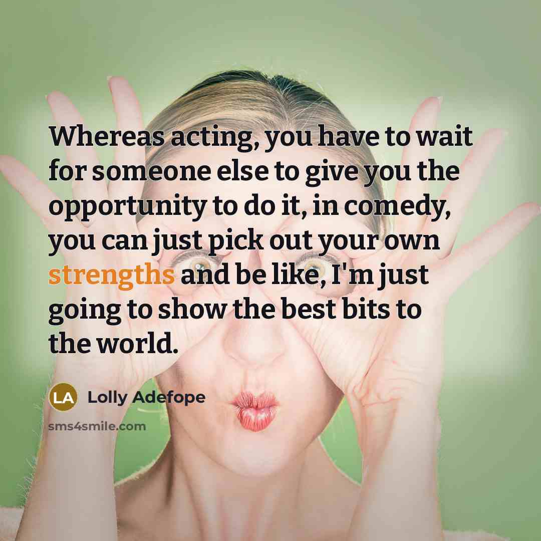 “Whereas acting, you have to wait for someone else to give you the opportunity to do it, in comedy, you can just pick out your own strengths and be like, I'm just going to show the best bits to the world.” quote by Lolly Adefope