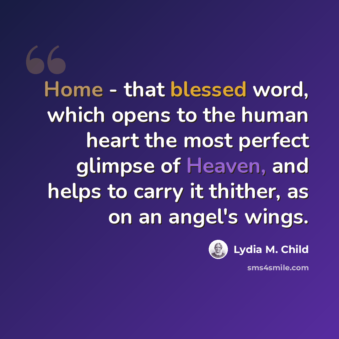 “Home - that blessed word, which opens to the human heart the most perfect glimpse of Heaven, and helps to carry it thither, as on an angel's wings.” quote by Lydia M. Child