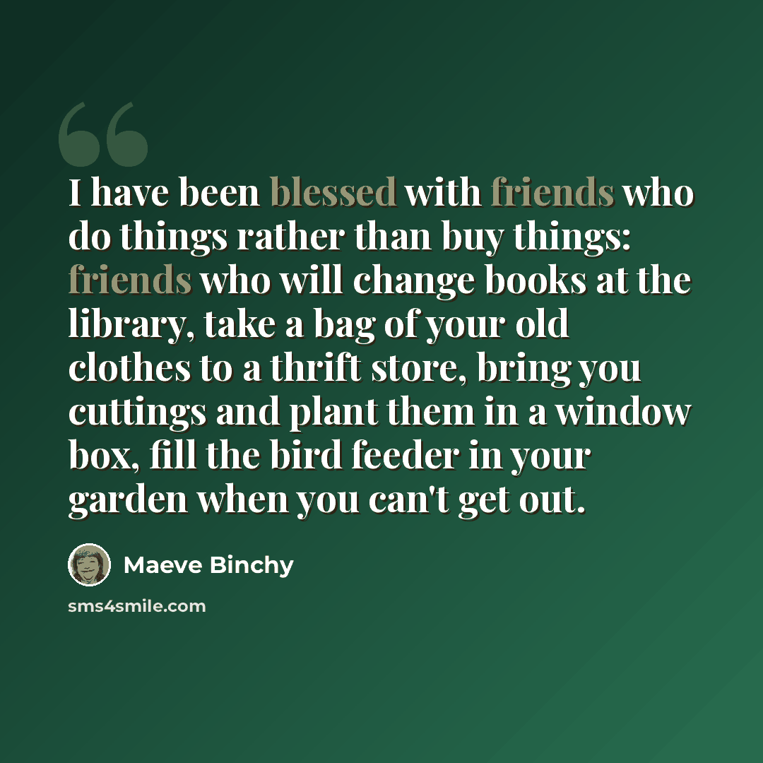 “I have been blessed with friends who do things rather than buy things: friends who will change books at the library, take a bag of your old clothes to a thrift store, bring you cuttings and plant them in a window box, fill the bird feeder in your garden when you can't get out.” quote by Maeve Binchy