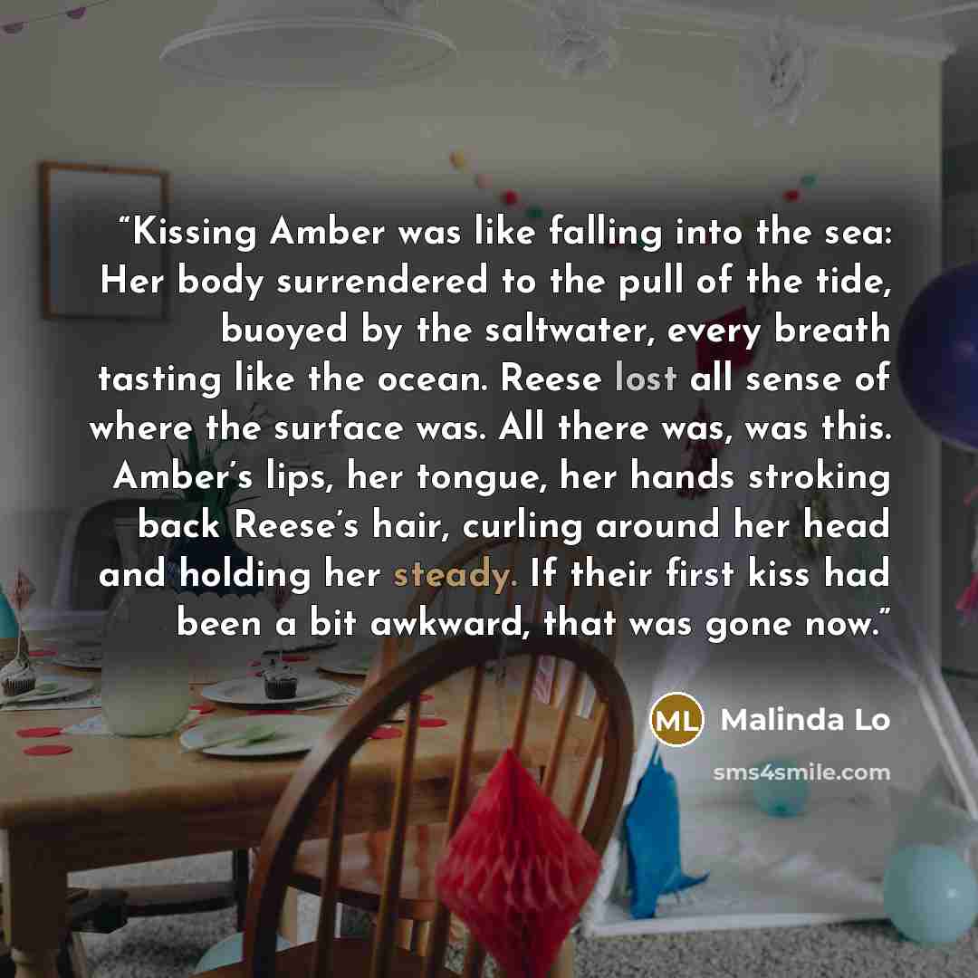 “Kissing Amber was like falling into the sea: Her body surrendered to the pull of the tide, buoyed by the saltwater, every breath tasting like the ocean. Reese lost all sense of where the surface was. All there was, was this. Amber’s lips, her tongue, her hands stroking back Reese’s hair, curling…” quote by Malinda Lo