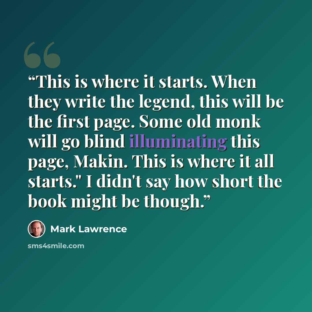 “This is where it starts. When they write the legend, this will be the first page. Some old monk will go blind illuminating this page, Makin. This is where it all starts." I didn't say how short the book might be though.” quote by Mark Lawrence