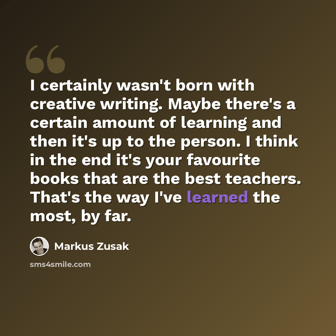 “I certainly wasn't born with creative writing. Maybe there's a certain amount of learning and then it's up to the person. I think in the end it's your favourite books that are the best teachers. That's the way I've learned the most, by far.” quote by Markus Zusak