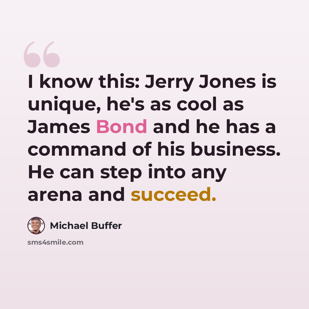 “I know this: Jerry Jones is unique, he's as cool as James Bond and he has a command of his business. He can step into any arena and succeed.” quote by Michael Buffer