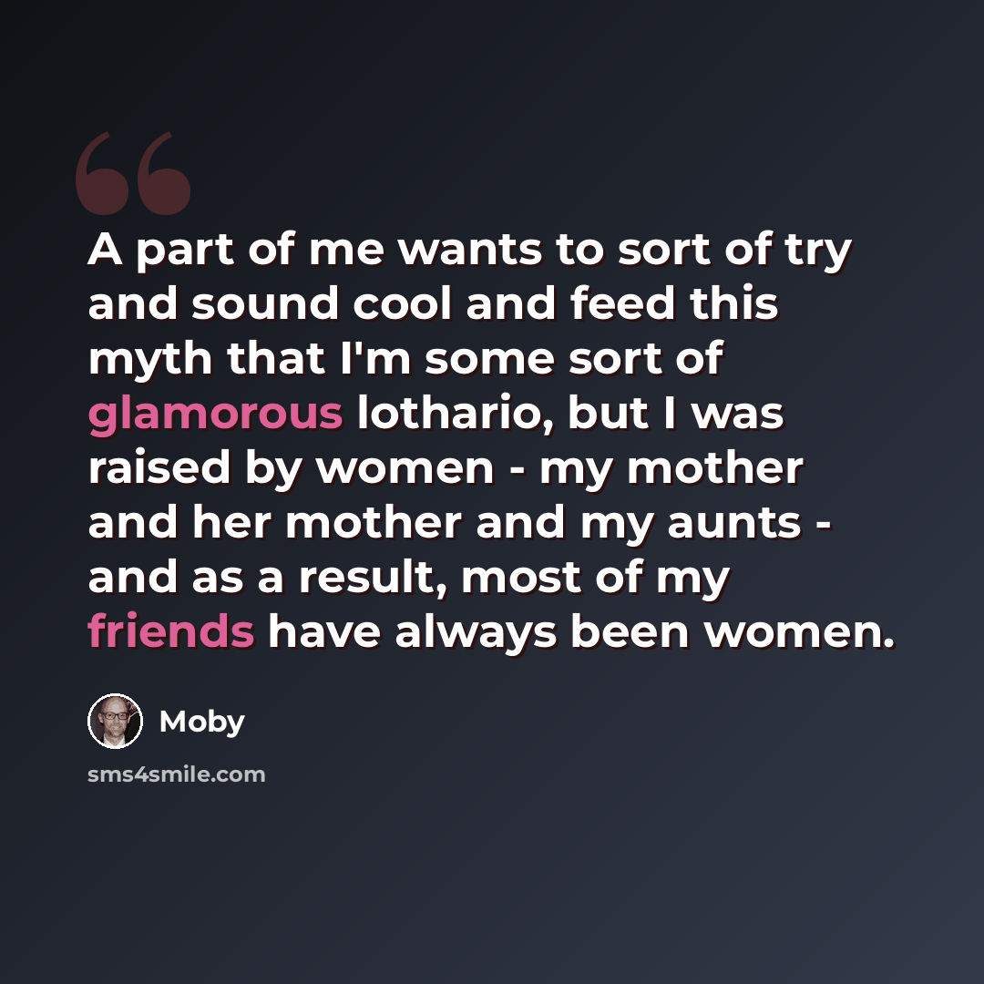 “A part of me wants to sort of try and sound cool and feed this myth that I'm some sort of glamorous lothario, but I was raised by women - my mother and her mother and my aunts - and as a result, most of my friends have always been women.” quote by Moby