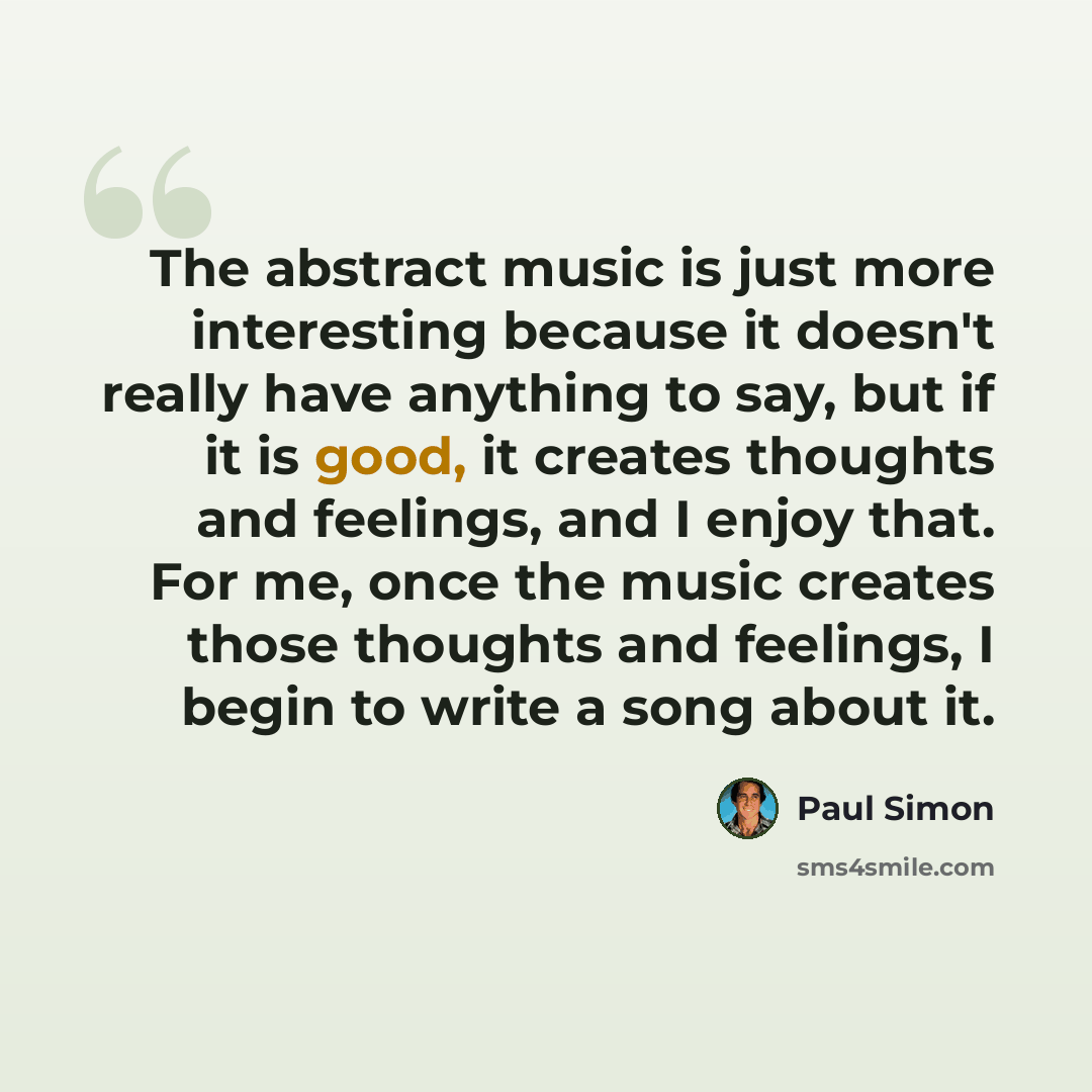 “The abstract music is just more interesting because it doesn't really have anything to say, but if it is good, it creates thoughts and feelings, and I enjoy that. For me, once the music creates those thoughts and feelings, I begin to write a song about it.” quote by Paul Simon