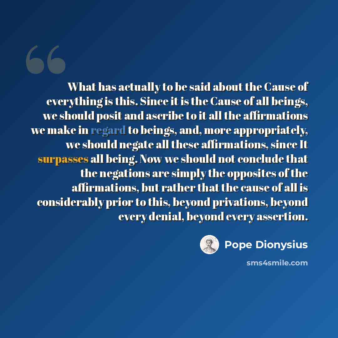 “What has actually to be said about the Cause of everything is this. Since it is the Cause of all beings, we should posit and ascribe to it all the affirmations we make in regard to beings, and, more appropriately, we should negate all these affirmations, since It surpasses all being. Now we should…” quote by Pope Dionysius