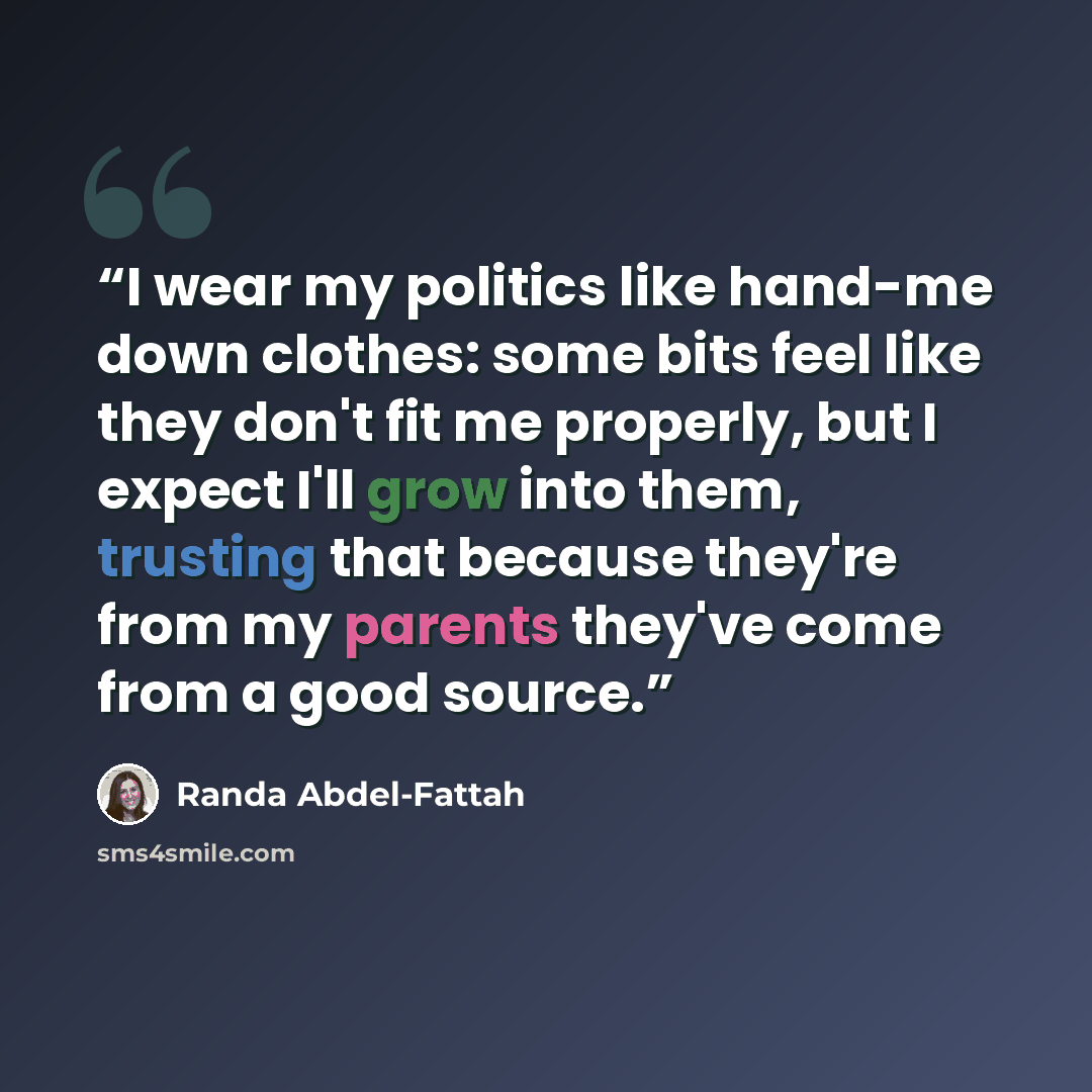 “I wear my politics like hand-me down clothes: some bits feel like they don't fit me properly, but I expect I'll grow into them, trusting that because they're from my parents they've come from a good source.” quote by Randa Abdel-Fattah