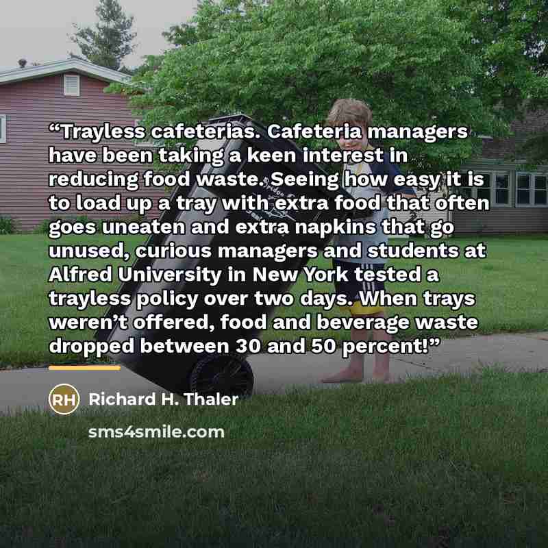“Trayless cafeterias. Cafeteria managers have been taking a keen interest in reducing food waste. Seeing how easy it is to load up a tray with extra food that often goes uneaten and extra napkins that go unused, curious managers and students at Alfred University in New York tested a trayless policy…” quote by Richard H. Thaler