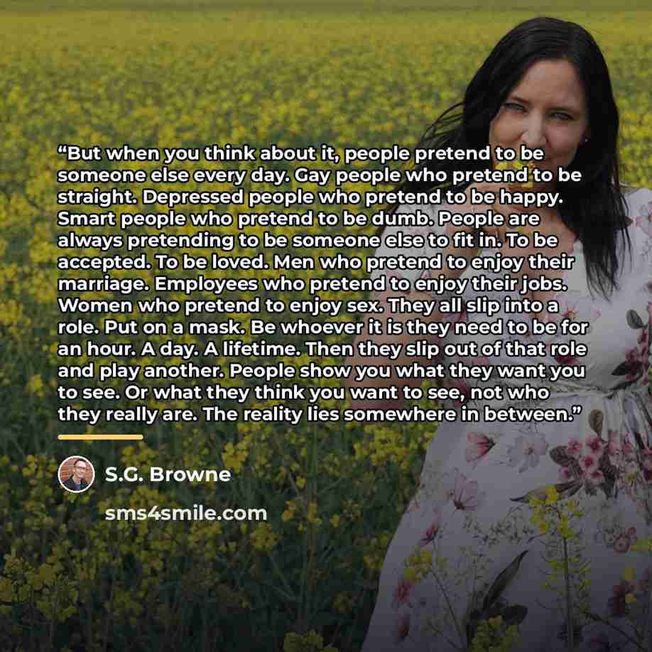“But when you think about it, people pretend to be someone else every day. Gay people who pretend to be straight. Depressed people who pretend to be happy. Smart people who pretend to be dumb. People are always pretending to be someone else to fit in. To be accepted. To be loved. Men who pretend to…” quote by S.G. Browne