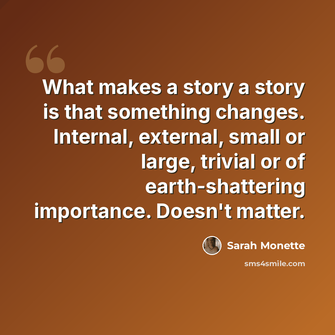 “What makes a story a story is that something changes. Internal, external, small or large, trivial or of earth-shattering importance. Doesn't matter.” quote by Sarah Monette