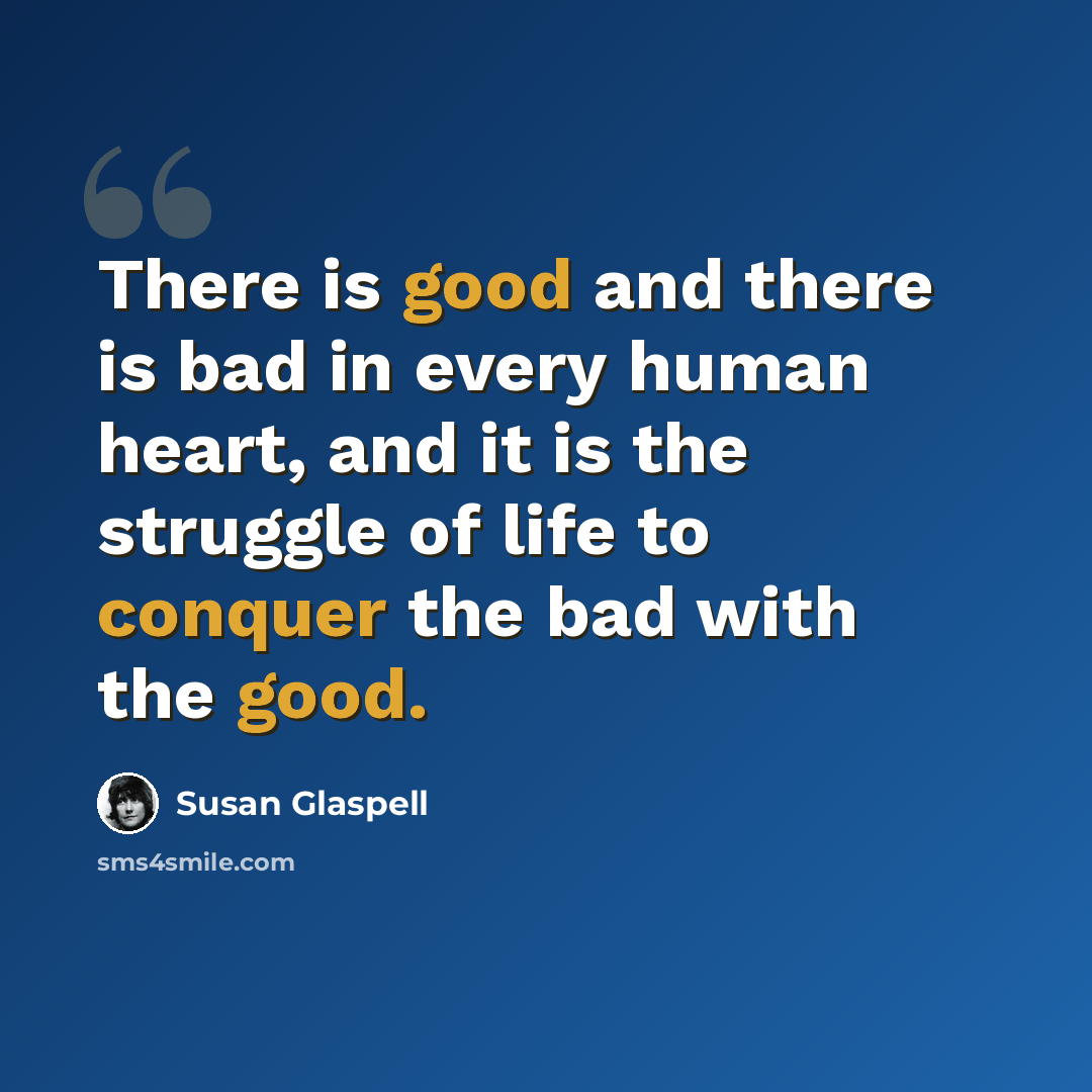 “There is good and there is bad in every human heart, and it is the struggle of life to conquer the bad with the good.” quote by Susan Glaspell