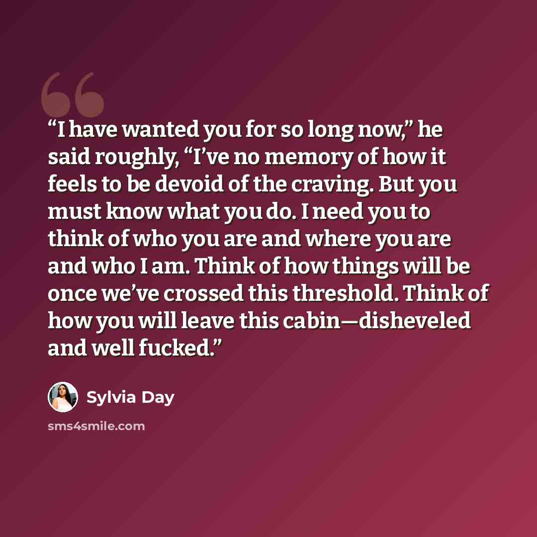 “I have wanted you for so long now,” he said roughly, “I’ve no memory of how it feels to be devoid of the craving. But you must know what you do. I need you to think of who you are and where you are and who I am. Think of how things will be once we’ve crossed this threshold. Think of how you will…” quote by Sylvia Day