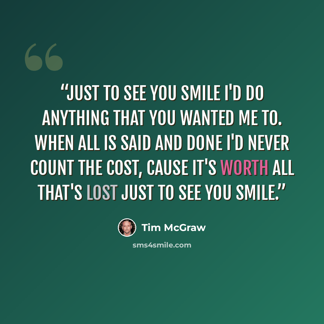 “Just to see you smile I'd do anything that you wanted me to. When all is said and done I'd never count the cost, cause it's worth all that's lost just to see you smile.” quote by Tim McGraw