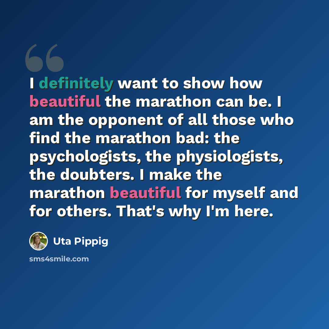 “I definitely want to show how beautiful the marathon can be. I am the opponent of all those who find the marathon bad: the psychologists, the physiologists, the doubters. I make the marathon beautiful for myself and for others. That's why I'm here.” quote by Uta Pippig