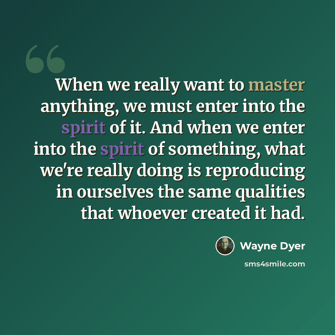 “When we really want to master anything, we must enter into the spirit of it. And when we enter into the spirit of something, what we're really doing is reproducing in ourselves the same qualities that whoever created it had.” quote by Wayne Dyer