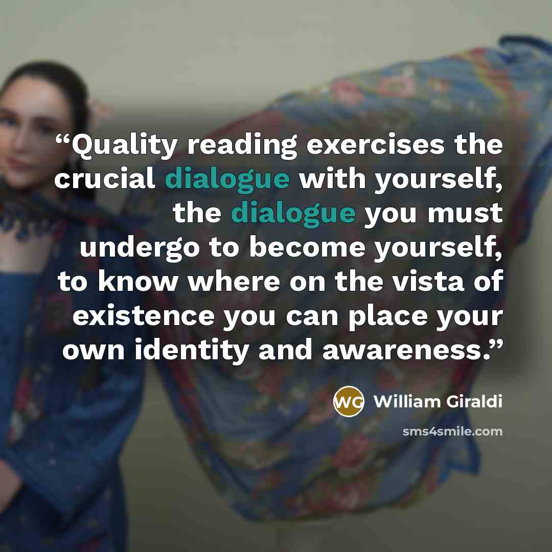 “Quality reading exercises the crucial dialogue with yourself, the dialogue you must undergo to become yourself, to know where on the vista of existence you can place your own identity and awareness.” quote by William Giraldi