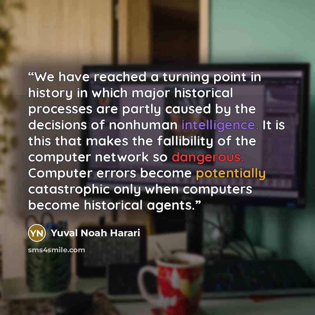 “We have reached a turning point in history in which major historical processes are partly caused by the decisions of nonhuman intelligence. It is this that makes the fallibility of the computer network so dangerous. Computer errors become potentially catastrophic only when computers become…” quote by Yuval Noah Harari