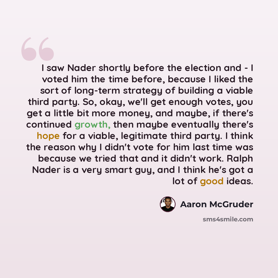 “I saw Nader shortly before the election and - I voted him the time before, because I liked the sort of long-term strategy of building a viable third party. So, okay, we'll get enough votes, you get a little bit more money, and maybe, if there's continued growth, then maybe eventually there's hope…” quote by Aaron McGruder