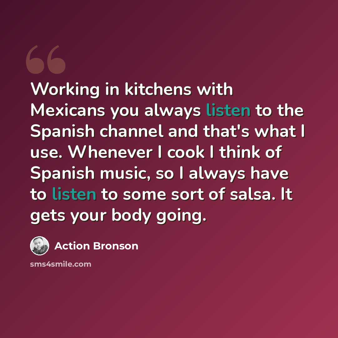 “Working in kitchens with Mexicans you always listen to the Spanish channel and that's what I use. Whenever I cook I think of Spanish music, so I always have to listen to some sort of salsa. It gets your body going.” quote by Action Bronson