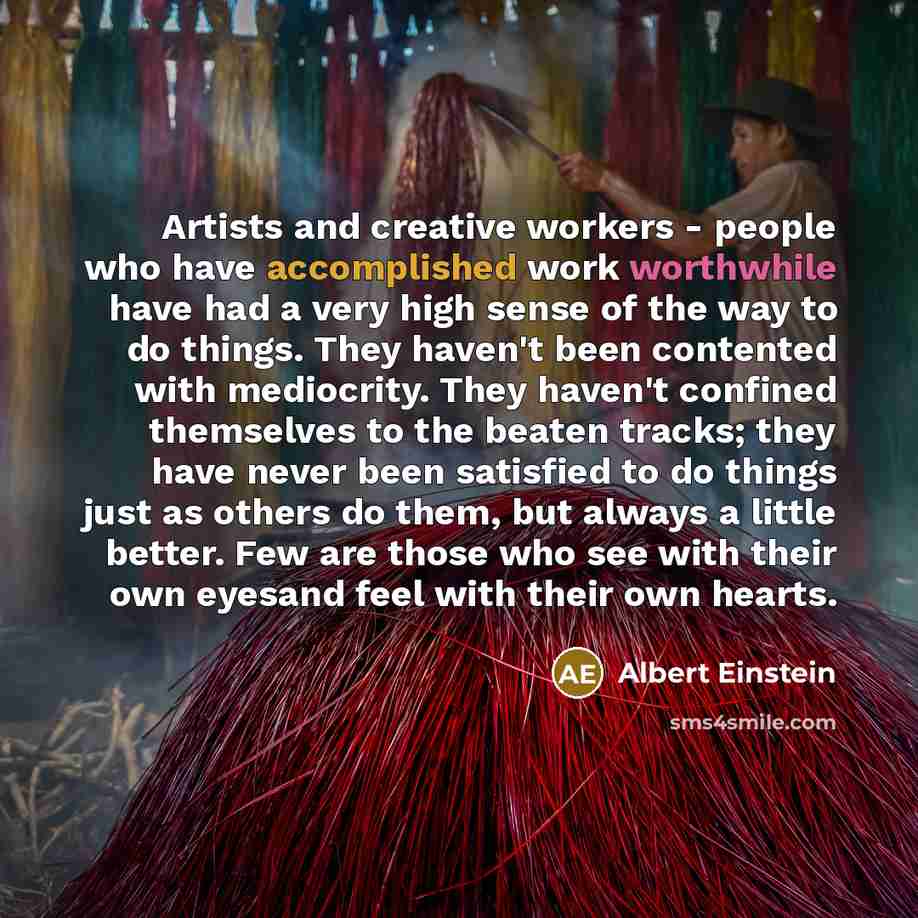 “Artists and creative workers - people who have accomplished work worthwhile have had a very high sense of the way to do things. They haven't been contented with mediocrity. They haven't confined themselves to the beaten tracks; they have never been satisfied to do things just as others do them…” quote by Albert Einstein