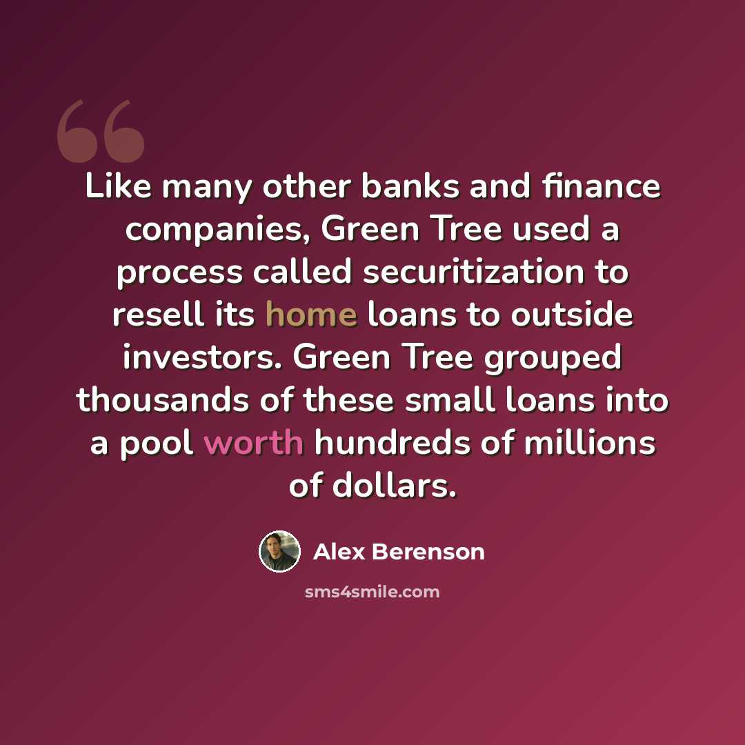 “Like many other banks and finance companies, Green Tree used a process called securitization to resell its home loans to outside investors. Green Tree grouped thousands of these small loans into a pool worth hundreds of millions of dollars.” quote by Alex Berenson