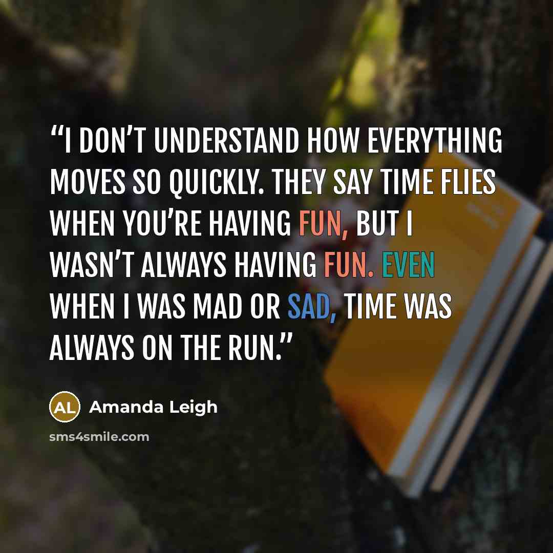 “I don’t understand how everything moves so quickly. They say time flies when you’re having fun, but I wasn’t always having fun. Even when I was mad or sad, time was always on the run.” quote by Amanda Leigh