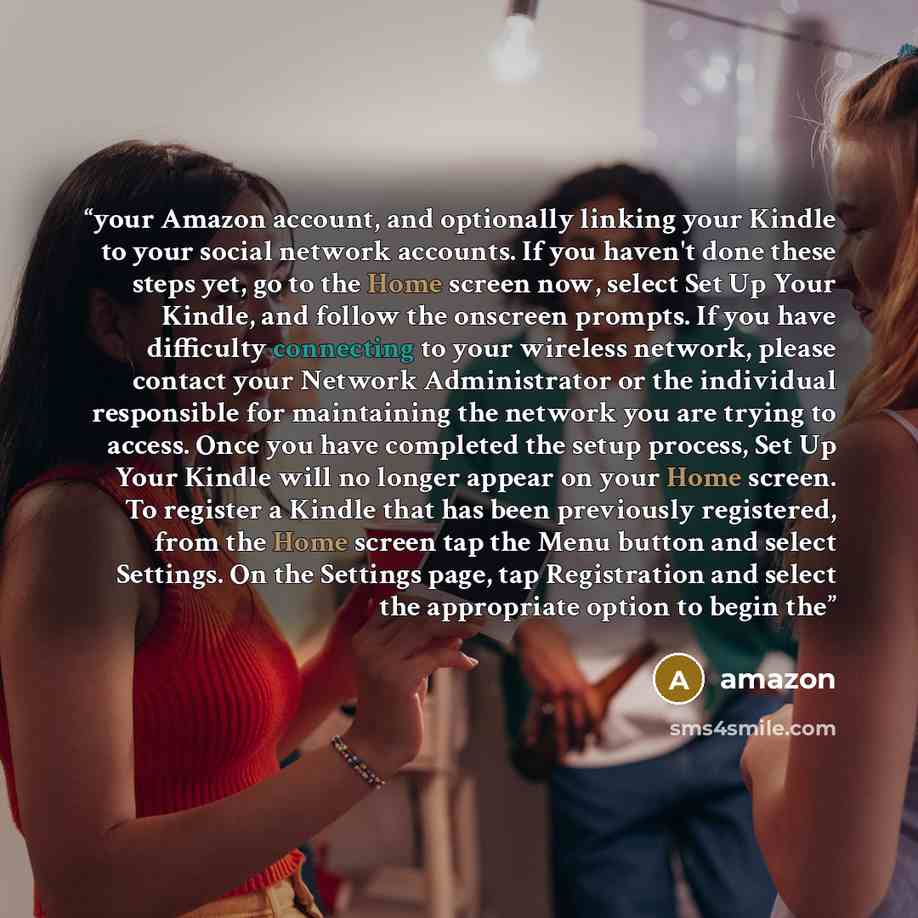 “your Amazon account, and optionally linking your Kindle to your social network accounts. If you haven't done these steps yet, go to the Home screen now, select Set Up Your Kindle, and follow the onscreen prompts. If you have difficulty connecting to your wireless network, please contact your…” quote by amazon
