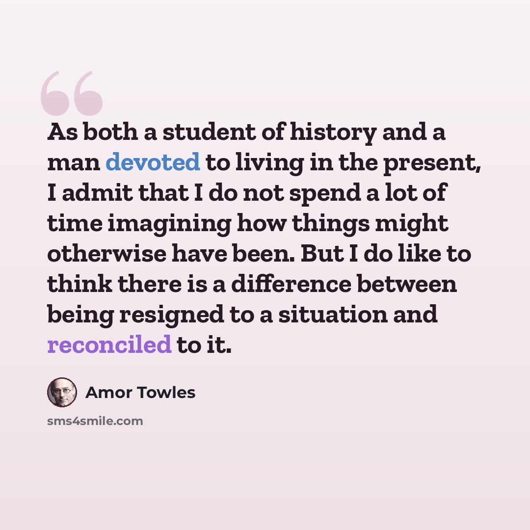 “As both a student of history and a man devoted to living in the present, I admit that I do not spend a lot of time imagining how things might otherwise have been. But I do like to think there is a difference between being resigned to a situation and reconciled to it.” quote by Amor Towles