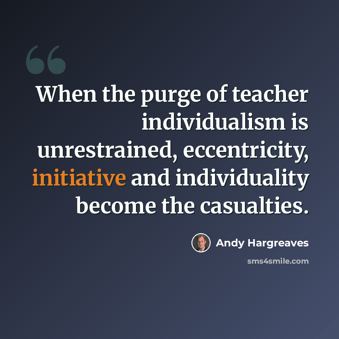 “When the purge of teacher individualism is unrestrained, eccentricity, initiative and individuality become the casualties.” quote by Andy Hargreaves
