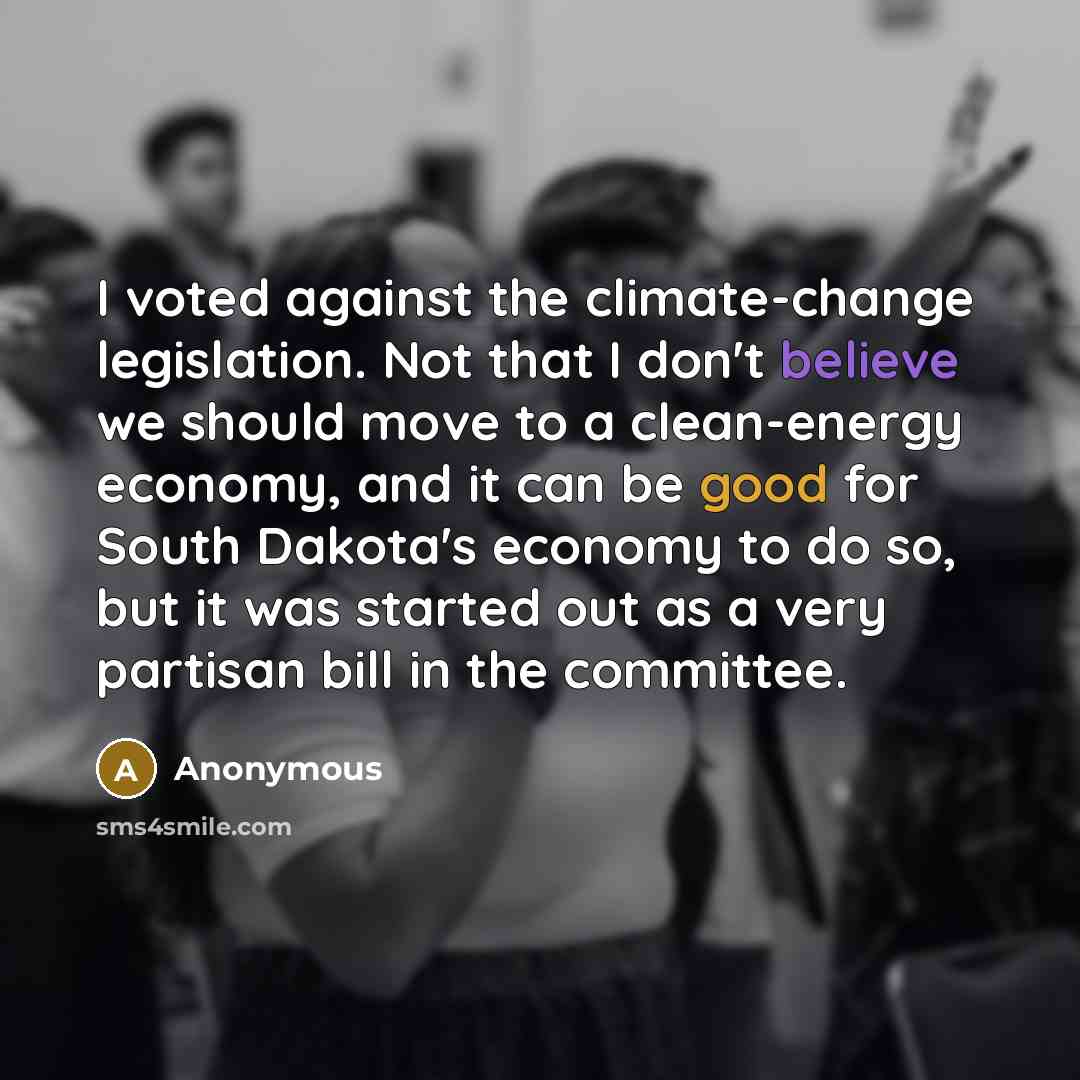 “I voted against the climate-change legislation. Not that I don't believe we should move to a clean-energy economy, and it can be good for South Dakota's economy to do so, but it was started out as a very partisan bill in the committee.” quote by Anonymous