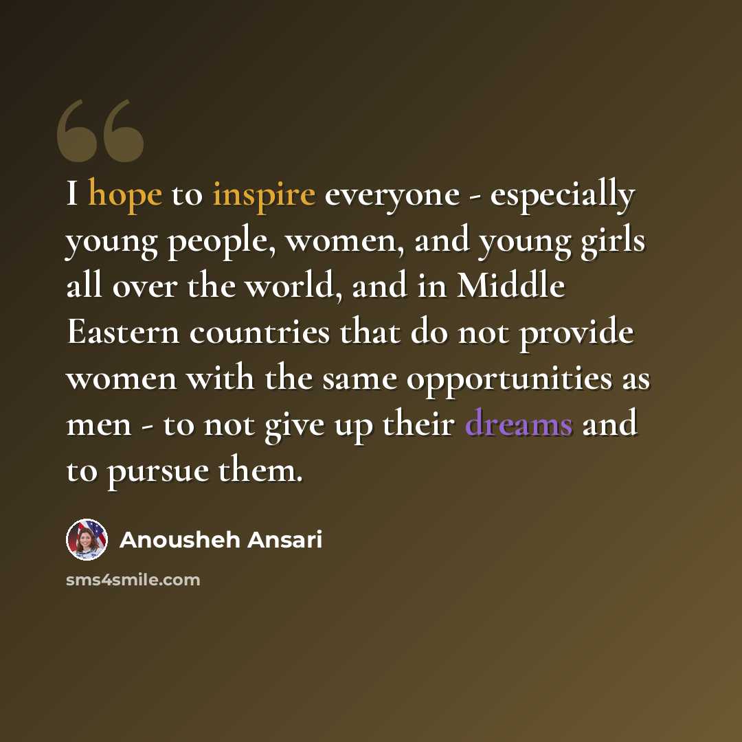 “I hope to inspire everyone - especially young people, women, and young girls all over the world, and in Middle Eastern countries that do not provide women with the same opportunities as men - to not give up their dreams and to pursue them.” quote by Anousheh Ansari
